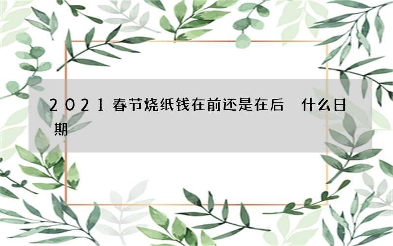 2021春节烧纸钱在前还是在后 什么日期